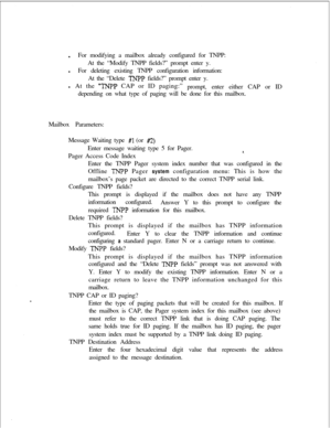 Page 402lFor modifying a mailbox already configured for TNPP:
At the “Modify TNPP fields?” prompt enter y.
lFor deleting existing TNPP configuration information:
At the “Delete TNPP fields?” prompt enter y.
l At the 
“TNPP CAP or ID paging:”
prompt, enter either CAP or ID
depending on what type of paging will be done for this mailbox.
Mailbox Parameters:
Message Waiting type 
#l (or #2)Enter message waiting type 5 for Pager.
Pager Access Code Index
8.Enter the TNPP Pager system index number that was configured...