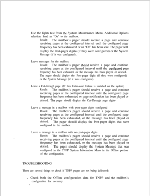 Page 404Use the lights test from the System Maintenance Menu, Additional Options
selection. Send an “On” to the mailbox.
Result:The mailbox’s pager should receive a page and continue
receiving pages at the configured interval until the configured page
frequency has been exhausted or an “Off’ has been sent. The pager will
display the Post-pager digits (if they were configured) or the System
Message (if it was configured).
Leave messages for the mailbox
Result:The mailbox’s pager 
shouId receive a page and...