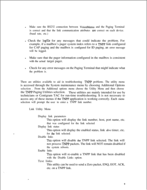 Page 405lMake sure the RS232 connection between VoiceMemo and the Paging Terminal
is correct and that the link communication attributes 
are correct on each device.
(baud rate, etc.)l Check the 
logfile for any messages that could indicate the problem. For
example, if a mailbox’s pager system index refers to a 
TNFP link configured
for CAP paging and the mailbox is configured for ID paging, an error message
will be logged.lMake sure that the pager information configured in the mailbox is consistent
with the...