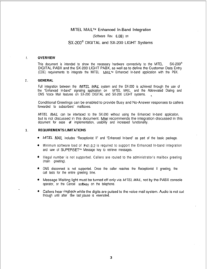 Page 409MITEL MAILTM Enhanced In-Band Integration
(Software Rev. 6.OB) on
SX-200@ DIGITAL and SX-200 LIGHT Systems
1.OVERVIEW
This document is intended to show the necessary hardware connectivity to the MITEL SX-200@DIGITAL PABX and the SX-200 LIGHT PABX, as well as to define the Customer Data Entry
(CDE) requirements to integrate the MITEL MAILTM Enhanced In-band application with the PBX.
2.GENERAL
Full integration between the M/TEL MA/L system and the SX-200 is achieved through the use of
the “Enhanced...