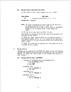 Page 4155.8.2.Message Retrieve Abbreviated Dial Number
The index number for users to retrieve messages is set up as followS:
Index NumberDiait String
Voice Mail Hunt Group Access + # + # + *6 + #
Example: 200 = 2000##*6#
NOTE: 
This number is programmed as the index number for COS option 265 in
the message waiting ports COS (refer to Section 5.3.2
Message Waiting Port COS on Page 
5), and is used by the SUPERSET
Message key and Call Message Sender of Oldest Message PBX
features.
The PBX dials the hunt group...