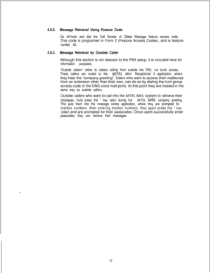 Page 4165.9.2.Message Retrieval Using Feature Code
Go off-hook and dial the Call Sender of Oldest Message feature access code.This code is programed in Form 2 (Feature Access Codes), and is feature
number 42.
5.9.3.Message Retrieval by Outside CallerAlthough this section is not relevant to the PBX setup, it is included here for
information purposes.
“Outside callers” refers to callers calling from outside the PBX, via trunk access.
These callers are routed to the 
M/TEL MA/L Receptionist II application,...