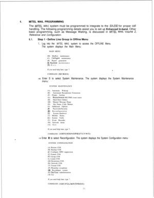 Page 4176.MITEL MAIL PROGRAMMING
The 
M/TEL MA/L system must be programmed to integrate to the SX-200 for proper CalIhandling. The following programming details assist you to set up Enhanced In-band. Other
basic programming, such as Message Waiting, is discussed in 
M/TEL MAIL Volume 2,Reference and Configuration.
6.1.Step 1 - Define Line Group in Offline Menu
1.Log into the M/TEL MA/L system to access the OFFLINE Menu.
The system displays the Main Menu:MAIN MENU
(M) Mailbox maintenance
(C) 
CallAgent...