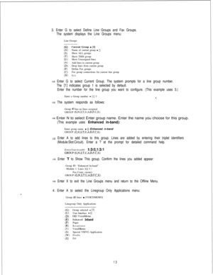 Page 4193. Enter G to select Define Line Groups and Fax Groups.
The system displays the Line Groups menu:Line Groups
((3W)6)(-0NJ)(A)CD)(F)((3(WCurrent Group 
= [l]Name of current group - []Show ALL groups
Show THIS group
Show Unassigned lines
Add lines to current group
Drop lines from current group
Define Fax groups
Fax group connections for current line group
Exit
Enter G to select Current Group. The system prompts for a line group number.
The 
[l] indicates group 1 is selected by default.
Enter the number for...