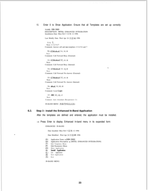 Page 42910.Enter 0 to Show Application. Ensure that all Templates are set up correctly:NAME: 
EIB-2OODDESCRIPTION: MIT-EL ENHANCED INTEGRATION
Installation Date: Mon Feb 5 12:36: 12 1996
Last Modify Date: Wed Apr 24 
15:22:46 1996
Tl: R, T. ,Next: 2 3 4 5 6 IComment: Answer call and run templates 2.3.4.5.6 and 7
TZ: 622#dx#sx#. V4, 10, HNext:Comment: Call Forward Busy (External)
T3: 
622#dx#sx#, V3. 10. H
Next:
Comment: Call Forward Busy (Internal)
T4: 
633#dx#sx#. V3. 10. HNext:Comment: Call Forward No-Answer...