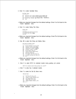 Page 4313. Enter N to select Day/Night Menu:Day/Night Menu
(3Start time of the workday (hh:mm [am/pm]) [O&o0 AM]
(E)End time of the workday (hh:mm [am/pm]) [OS:00 PM]
(W) Weekend Days (Monday thru Sunday) [DN][DDDDDNN](X) Exit
3 Make any required changes from the default settings. Enter X to Exit back to the
In-band Application menu.
4. Enter D to select Dialing Plan Menu:Dialing Plan
(D) Dialing plan 
- [3,3,3,3,3.3.3.3.3](E) Optional Star Prefix Dplan(X) Exit
3 Make any required changes from the default...