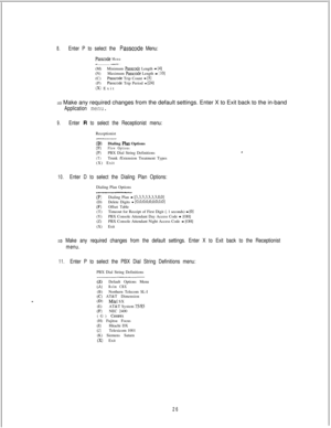 Page 4328.Enter P to select the Passcode Menu:
Passcode Menu_ __________ ____._ . .(M)Minimum 
Passcode Length - [4](N)Maximum Passcode Length - [ 101(C)Passcode Trip Count - [5](P)Passcode Trip Period - [24](X) Exit
3 Make any required changes from the default settings. Enter X to Exit back to the in-band
Application menu.
9.Enter R to select the Receptionist menu:Receptionist
_------_-.___._
(D)Dialing Plan OptionsO=)Flow Options
(P)PBX Dial String Definitions(T)Trunk /Extension Treatment Types
(X) Exit...