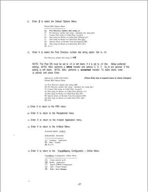 Page 43312.Enter 2 to select the Default Options Menu:Default PBX Options Menu
----------------_--__________________
(A)Post Directory number dial string [+](B)Pre Directory number dial string / Attendant xfer string [S+]
(C)Connect Dial string on Called Party Accept [J(E)Dial string for Return on Called Party Refused [++]
(F)Dial string for Return on Called Party Busy [S+](G)Special actions on Reorder Tone Encountered [OH]
(H)Dial string for Return on Called Party RNA [S+](X) Exit
13.Enter A to select the Post...