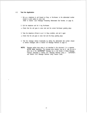 Page 4376.5.Test the Application
1. Set up a telephone to call forward on Busy, or No-Answer, to the abbreviated number
chosen to send callers to voice mail.
(Refer to Section 
58.1 Message Forwarding Abbreviated Dial Number, on page 8).
2. Call the telephone and let it ring No-Answer.
* Check that the call goes to voice mail and the correct No-Answer greeting plays.
3. Take the telephone off-hook to put it in Busy condition, and call it again
3 Check that the call goes to voice mail and the Busy greeting...