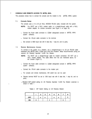 Page 4387.CONSOLE AND REMOTE ACCESS TO MITEL MAIL
This procedure shows how to connect the console and the modem to the IMITEL MA/L system.
7.1.Console Setup
The console uses a 9 to 25 pin NULL MODEM RS-232 cable, included with the system.NOTE:
You MUST use a NULL modem cable, or a straight-through cable with a NULL
modem adapter, for console connection (see Figure 3 on page 33).l
Connect the g-pin cable connector to COMl (designated console in M/TEL MAIL
system software).l
Connect the 25pin cable connector to...