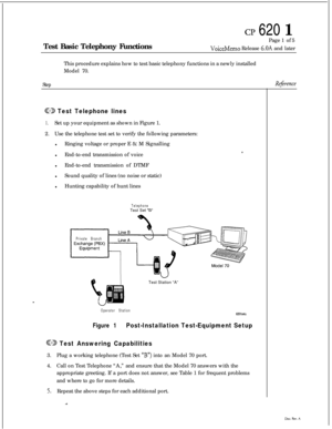 Page 45cp 620 1Test Basic Telephony FunctionsPage 1 of 5
VoiceMemo Release 6.OA and later
This procedure explains how to test basic telephony functions in a newly installed
Model 70.
StepRq%ence
GD Test Telephone lines
1.Set up your equipment as shown in Figure 1.
2.Use the telephone test set to verify the following parameters:
lRinging voltage or proper E 
& M Signalling
lEnd-to-end transmission of voice
lEnd-to-end transmission of DTMF
lSound quality of lines (no noise or static)
lHunting capability of hunt...