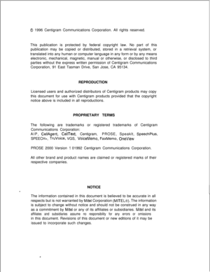 Page 4410 1996 Centigram Communications Corporation. All rights reserved.
This publication is protected by federal copyright law. No part of this
publication may be copied or distributed, stored in a retrieval system, or
translated into any human or computer language in any form or by any means
electronic, mechanical, magnetic, manual or otherwise, or disclosed to third
parties without the express written permission of Centigram Communications
Corporation, 91 East Tasman Drive, San Jose, CA 95134.
REPRODUCTION...