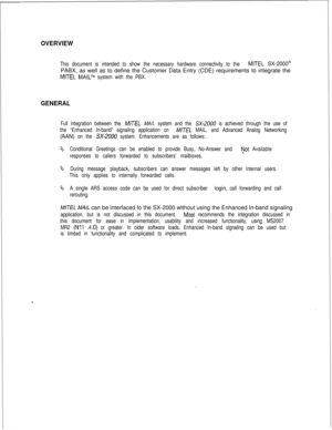Page 443OVERVIEW
This document is intended to show the necessary hardware connectivity to the MITEL SX-2000@PABX, as well as to define the Customer Data Entry (CDE) requirements to integrate the
MITEL MAILTM system with the PBX.
GENERAL
Full integration between the M/T,!3 MA/L system and the SX-2000 is achieved through the use of
the “Enhanced In-band” signaling application on 
M/TEL MAIL, and Advanced Analog Networking
(AAN) on the SX-2000 system. Enhancements are as follows:
‘bConditional Greetings can be...