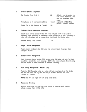 Page 447System Options Assignment
Call Rerouting Timer (5-60 s)22(default - must be greater than
Call Forward No-Answer, and
less than No-Answer Recall
timers)
Ringing Cadence for Tie Line Calls (Internal/External)Internal(required if M/TEL MA/L
performs screened transfers)
Disable End of Dial Character (#) (Yes/No)No
4.ONSlOPS Circuit Descriptor Assignment
Default values can be assigned for the ONS voice mail ports which will be used for
Messaging, Pager Notification or 
FaxMemo. Single line sets on the PBX,...