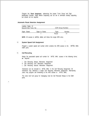 Page 449Program the Route Assignment, referencing the proper Trunk Group and Digit
Modification Number. Digits Before Outpulsing can be set to eliminate overlap outpulsing,
but should not be required.Automatic Route Selection Assignment
Leading Digits: 81
Second Dial Tone: NoCOR Group Number:
Digits DialedDigits to Follow
TypeNumber
0Route01
NOTE: All access to M/TEL MA/L will follow this single ARS entry.
*.13.System Speed Call Assignment
Program a system speed call number which contains the ARS access to the...