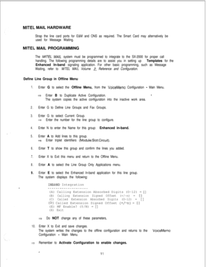 Page 450MITEL MAIL HARDWARE
Strap the line card ports for E&M and ONS as required. The Smart Card may alternatively be
used for Message Waiting.
MITEL MAIL PROGRAMMING
The M/TEL MA/L system must be programmed to integrate to the SX-2000 for proper call
handling. The following programming details are to assist you in setting up 
Templates for the
Enhanced In-band signaling application. For other basic programming, such as Message
Waiting, refer to M/TEL MA/L Volume 
2, Reference and Configuration.
Define Line...