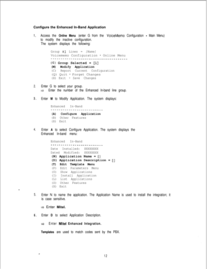 Page 451Configure the Enhanced In-Band Application1.Access the Online Menu (enter G from the VoiceMemo Configuration - Main Menu)
to modify the inactive configuration.
The system displays the following:
Group #1 Lines = [Name]Voicememo Configuration 
- Online Menu-__-_--___-___--_-____________________
(G) Group Selected = [l]
(M) Modify Application
(C) Report Current Configuration(Q) Quit 
- Forget Changes
(X) Exit -Save Changes
2.Enter G to select your group.
tiEnter the number of the Enhanced In-band line...