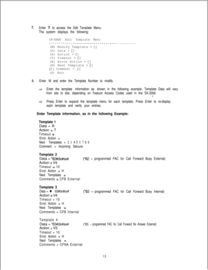 Page 4527.Enter T to access the Edit Template Menu.
The system displays the following:
IN-BAND Edit Template Menu-___--------__-_________________________---(M) Modify Template = 
[](D) Data = 
[I(A) Action = 
[](T) Timeout = 
[](E) Error Action = 
[](N) Next Template = 
[]
(C) Comment = []
(X) Exit
8.Enter M and enter the Template Number to modify.
*Enter the template information as shown in the following example. Template Data will vary
from site to site, depending on Feature Access Codes used in the SX-2000....