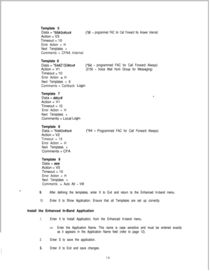 Page 453Template 5Data = 
*6f%dx#sx#(*66 - programmed FAC for Call Forward No Answer Internal)Action = V3
Timeout = 10
Error Action = H
Next Templates =
Comments = CFNA Internal
Template 6Data = 
*64#/215O#sx#Action = 
VlTimeout 
= 10
Error Action = H
Next Templates = 8
(*64 - programmed FAC for Call Forward Always)
(2150 
- Voice Mail Hunt Group for Messaging)
Comments = Callback 
Login
Template 7Data = 
##sx#Action = 
VlTimeout = 
10
Error Action = H
Next Templates =Comments = Local 
Login
Template 8Data =...