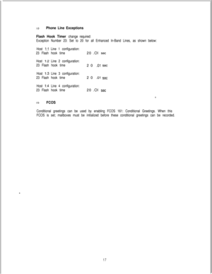 Page 456=aPhone Line Exceptions
Flash Hook Timer 
change required:
Exception Number 23: Set to 20 for all Enhanced In-Band Lines, as shown below:
Host 
1:l Line 1 configuration:
23 Flash hook time20 .Ol 
set
Host 1:2 Line 2 configuration:
23 Flash hook time20 
.Ol set
Host I:3 Line 3 configuration:
23 Flash hook time20 
.Ol set
Host I:4 Line 4 configuration:
23 Flash hook time20 .Ol 
set
8.
aFCOS
Conditional greetings can be used by enabling FCOS 161: Conditional Greetings. When this
FCOS is set; mailboxes must...