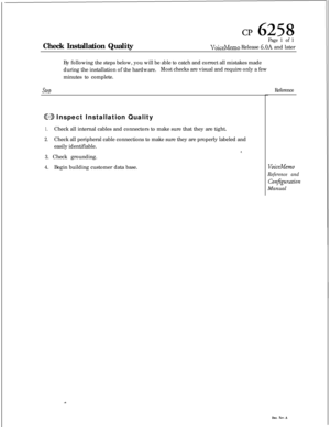 Page 57cp 6258Check Installation Quality
Page 1 of 1
VoiceMemo Release 6.OA and later
By following the steps below, you will be able to catch and correct all mistakes made
during the installation of the hardware.Most checks are visual and require only a few
minutes to complete.
SteD
CD Inspect Installation Quality
1.Check all internal cables and connectors to make sure that they are tight.
2.Check all peripheral cable connections to make sure they are properly labeled and
easily identifiable.
*.3. Check...