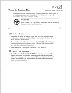 Page 58cp 6261Connect the Telephone LinesPage 1 of 2
VoiceMemo Release 6.OA and later
This procedure provides guidelines on how to connect Model 120 or Model 70 ports to
the buildings main distribution frame (MDF).Consult Appendix A of your 
Systeem
Implementation Guide before using this procedure.
WARNING!Work closely with your project manager to prevent accidental
interruption to your telephone services.
StepReference
@D Use Correct Jackss,
1.The ports on the Model 120 or Model 70 line cards have RJ-45...