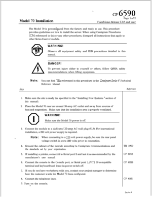 Page 65--.
cp 6590Model 
70 InstallationPage 1 of 2VoiceMemo Release 6.OA and later
The Model 70 is 
preconfigured from the factory and ready to use. This procedure
provides guidelines on how to install the server. When using Centigram Procedures
(0s) referenced in this or any other procedures, disregard all instructions that apply to
other Series 6 server models.
WARNING!Observe all equipment safety and ESD precautions detailed in this
manual.
DANGER!To prevent injury either to yourself or others, follow QSHA...