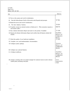 Page 66CT6590Page 2 of 2
Release 6.OA and later
steb10. Turn on the system and wait for initialization.
11. Run the Online System Verify of all records, and all speech and prompts.
12. Restart the server and wait for initialization.
13. Test basic telephony functions.14. If needed, connect an external modem to Serial port 2.(This connection requires a
null modem cable.)
15. Run a System Information Report and send it to the printer, if installed.
16. Examine the System Information Report and confirm that all...