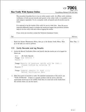 Page 67CP 7001Run Verify With System OnlinePage 1 of 4
VoiceMemo Release 6.OA and later
This procedure describes how to run an online system verify. An offline verify combines
verification of both account records and speech; in the online verify, it is possible to test
each category separately. To do a complete verify, all speech and all records must be
tested.
It is optional to log the results of the verify for use at a later time.
Since the server
responds differently based on whether the results are logged,...
