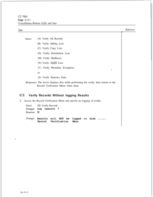 Page 68CIJ 7001
Page 2 of 4
VoiceMemo Release 6.OA and later
SteD
Select:(A) Verify All Records
(B) Verify Sibling Lists
(C) Verify Copy Lists
(D) Verify Distribution Lists
(M) Verify Mailboxes
(N) Verify 
AMIS Lists
(I’) Verify Phoneline Exceptions
or
(S) Verify Statistics Data
Response: The server displays dots while performing the verify, then returns to the
Record Verification Menu when done.
GDVerify Records Without logging Results
2.Access the Record Verification Menu and specify no logging of results....