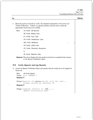 Page 69CP 7001
Page 3 of 4
VoiceMemo Release 6.OA and later
Step
3.Select the type(s) of records to verify. For standard maintenance of the server use
“Verify All Records.”If there is a specific problem with the server, select the
appropriate record type to be verified.
Select:(A) Verify Ail Records
(B) Verify Sibling Lists
(C) Verify Copy Lists
(D) Verify Distribution Lists
(M) Verify Mailboxes
(N) Verify 
AMIS Lists
(I?) Verify Phoneline Exceptions
or
(S) Verify Statistics Data
Response: The server displays...