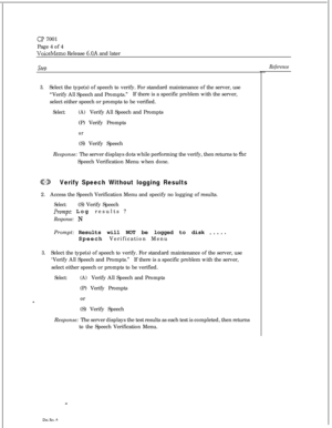 Page 70CP 7001
Page 4 of 4
VoiceMemo Release 6.OA and later
SteD
3.Select the type(s) of speech to verify. For standard maintenance of the server, use
“Verify All Speech and Prompts.”If there is a specific problem with the server,
select either speech or prompts to be verified.
Select:(A)Verify All Speech and Prompts
(P) Verify Prompts
or(S) Verify Speech
Response: The server displays dots while performing the verify, then returns to 
theSpeech Verification Menu when done.
CDVerify Speech Without logging...