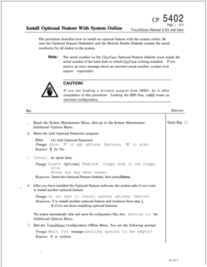 Page 73cp 5402
Install Optional Feature With System Online
Page 1 of 2
VoiceMemo Release 6.OA and later
The procedure describes how to install an optional feature with the system online. Be
sure the Optional Feature Diskette(s) and the Module Enable Diskette contain the serial
number(s) for all disk(s) in the system.
Note:The serial number on the OneView Optional Feature diskette must match the
serial number of the hard disk on which 
OneView is being installed.If you
receive an error message about an incorrect...