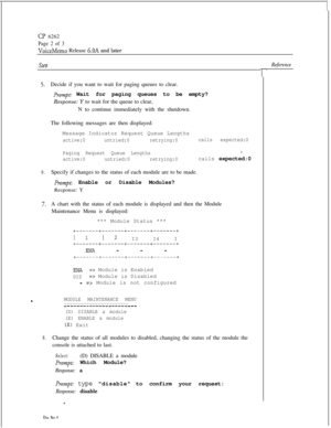 Page 76SteDReference
CP 6262
Page 2 of 3
VoiceMemo Release 6.OA and later
5.Decide if you want to wait for paging queues to clear.
prompt: Wait for paging queues to be empty?
Response: Y to wait for the queue to clear,
N to continue immediately with the shutdown.
The following messages are then displayed:
Message Indicator Request Queue Lengths
active:0untried:0retrying:0calls expected:0
Paging Request Queue Lengths
I,
active:0untried:0retrying:0calls expected:0
6.Specify if changes to the status of each module...