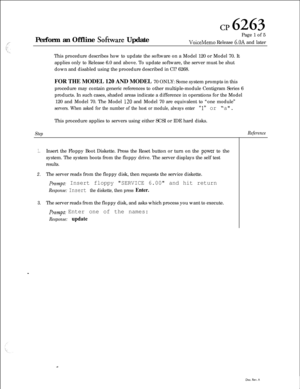 Page 78cp 6263Perform an Offline 
Sofbwre UpdatePage 1 of 5VoiceMemo Release 6.OA and later
This procedure describes how to update the software on a Model 120 or Model 70. It
applies only to Release 6.0 and above. To update software, the server must be shut
down and disabled using the procedure described in Cl? 6268.
FOR THE MODEL 120 AND MODEL 70 ONLY: Some system prompts in this
procedure may contain generic references to other multiple-module Centigram Series 6
products. In such cases, shaded areas indicate...