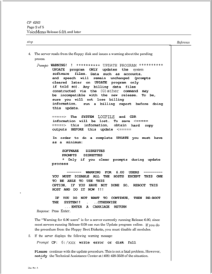 Page 79CP 6263
Page 2 of 5VoiceMemo Release 6.OA and later
step4.The server reads from the floppy disk and issues a warning about the pending
process.
J’rompt: WARNING! !******X*** UPDATE PROGRAM t*********UPDATE program ONLY updates the system
software files.
Data such as accounts,
and speech will remain unchanged (prompts
cleared later on UPDATE program only
if told so).
Any billing data files
constructed via the 
(G)ather command may
be incompatible with the new release. To be,
sure you will not lose...