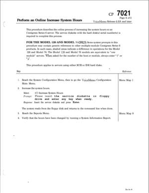 Page 84CP 7021
Perform an Online Increase System HoursPage 1 of 2
VoiceMemo Release 6.OA and later
This procedure describes the online process of increasing the system hours on an
Centigram Series 6 server. The service diskette with the hard disk(s) serial number(s) is
required to complete this process.
FOR THE MODEL 120 AND MODEL 70 
ONLY: Some system prompts in this
procedure may contain generic references to other multiple-module Centigram Series 6
products. In such cases, shaded areas indicate a difference...