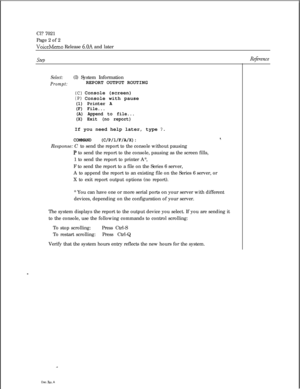 Page 85Cl? 7021
Page 2 of 2VoiceMemo Release 6.OA and later
stepRejbence
Select:(I) System Information
Prompt:REPORT OUTPUT ROUTING
(C) Console (screen)
(P) Console with pause
(1) Printer A
(F) File...
(A) Append to file...
(X) Exit (no report)If you need help later, type 
?.
COMMAND (C/P/l/F/A/X):8,Response: C to send the report to the console without pausing
P to send the report to the console, pausing as the screen fills,
1 to send the report to printer A*,
F to send the report to a file on the Series 6...