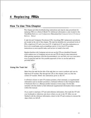 Page 864 Replacing FRUs
How To Use This ChapterThis chapter provides troubleshooting instructions and step-by-step procedures for
replacing 
FRUs in a Series 6 Model 70. Additional information is also located in the
VoiceMemo Reference and Configuration Manualand the Centigram Series G Technical
Reference Manual.A task list and Centigram Procedures 
(0s)describing FRU replacement procedures
are located at the end of this chapter. The task list identifies two procedural levels of
CPs: a high-level Cl? and a...