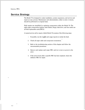 Page 87Replacing FRUs
Service StrategyThe Model 
70 is designed to make installation, system expansions, and service and
repair an easy process. Maintenance and administration, either on-site or remote,
should be performed on a regular basis.
Field repairs are simplified by replacing components within the Model 70. The
eight major components (cabinet, hard disk(s), floppy disk drive, and line cards) are
all field replaceable units 
(FRUs).A typical service call to repair a failed Model 70 consists of the...