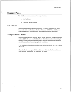 Page 88Replacing FRUs
Support PlansThe distributor must choose one of two support options:
l Self-sufficient
l Centigram Service Partner
Self-SufficientDistributors who elect the self-sufficient option will handle installation and service
issues with their own Centigram Certified Technician (CCT). These distributors
must have a technical support group to field questions from their technicians.
L
Centigram Service PartnerDistributors who elect the Centigram Service Partner option will choose a third party
that...