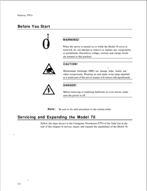 Page 89Replacing FRUs
Before You Start0
IWARNING!0When the server is turned on or while the Model 70 cover is
removed, do not attempt to remove or replace any components
or peripherals. Hazardous voltage, current, and energy levels
are present in this product.
CAUTION!Electrostatic discharge (ESD)
can damage disks, boards andother components. Wearing an anti-static wrist strap attached
to a metal part of the server chassis will reduce risk significantly.
DANGER!Before removing or replacing hardware on your...