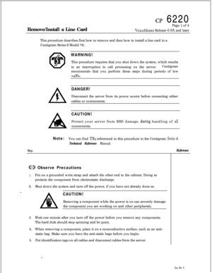 Page 99cp 6220
Remove/Install a Line CardPage 1 of 4
VoiceMemo Release 6.OA and later
This procedure describes first how to remove and then how to install a line card in a
Centigram Series 6 Model 70.
WARNING!This procedure requires that you shut down the system, which results
in an interruption to call processing on the server.Centigram
recommends that you perform these steps during periods of low
tKl.flk.
DANGER!Disconnect the server from its power source before connecting either
cables or comnonents....