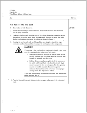 Page 100Cl? 6220
Page 2 of4VoiceMemo Release 6.OA and later
SteDReference
@ED Remove the line Card
6.Remove the cover to the server.
7.Identify the line card you want to remove.Disconnect all cables from the board
you are going to remove.
8.Looking at the line cards from the front of the cabinet, locate the screws that secure
the cards in the mother board along the back panel.Remove the screw that holds
the line card retaining bracket to the cabinet, as shown in Figure 1.
8
9.Holding the card at each end,...