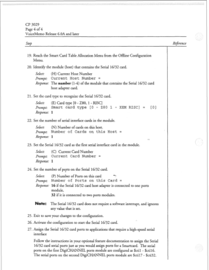 Page 101Cl? 3029 
Page 4 of 4 
VoiceMemo Release 6.OA and later 
steb Reference 
19. Reach the Smart Card Table Allocation Menu from the Offline Configuration 
Menu. 
20. Identify the module (host) that contains the SeriaI 16/32 card. 
Select: (H) Current Host Number 
Prompt: 
Current Host Number = 
Response: The number (l-4) of the module that contains the Serial 16/32 card 
host adapter card. 
2 1. Set the card type to recognize rhe Serial 16/32 card. 
Select: (E) Card type [0 - 280, 1 - RISC] 
Prompt: 
Smart...