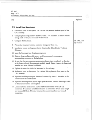 Page 103cl? 3041 
Page 2 of 4 
VoiceMemo Release 6.OA and later 
Step 
@CD Install the Smartcard 
5. Remove the cover on the system. On a Model 640, remove the front panel of the 
CPU assembly. 
6. Using the plastic loops, remove the MVII? cable. You only need to remove it from 
enough cards so that you can install the Smartcard. 
7. Configure the Smartcard. 
8. Pick up the Smartcard with the connector facing away from you. 
9. Identify the correct card cage slot for the Smartcard as defined in the Technical...