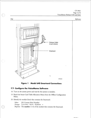 Page 104Page 3 of 4 
VoiceMemo Release 6.OA and later 
Octopus Cable 
(4 port shown) 
Smartcard 
4072vm6 
Figure 1 Model 64 
onfigure the Voice 
tare 
18. Turn on the system power and wait for the system to initialize. 
19. Reach the Smart Card Table Allocation Menu from the Offline Configuration 
Menu. 
20. 11 dentify the module (host) that contains the Smartcard. 
Select: 
(H) Current Host Number 
Prompt: Current Host Number = 
Response: The number (14) of the module that contains the Smartcard. -r Reference...