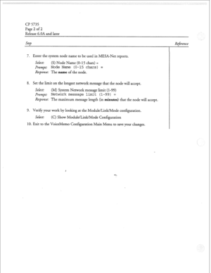 Page 109cl? 5735 
Page 2 of 2 
Release G.OA and later 
Step 
7. Enter the system node name to be used in MESA-Net reports. 
Select: 
(S) Node Name (O-15 chars) = 
prompt: Node Name (O-15 chars) = 
Response: The name of the node. 
8. Set the limit on the longest network message that the node will accept. 
Select: (M) System Network message limit (l-99) 
prompt: Network message limit (l-99) = 
Response: The maximum message length (in minutes) that the node will accept. 
9. Verify your work by looking at the...