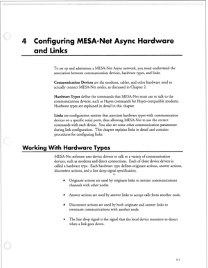 Page 112r 
To set up and administer a MESA-Net Async network, you must understand the 
association between communication devices, hardware types, and links. 
Communication Devices are the modems, cables, and other hardware used to 
actually connect MESA-Net nodes, as discussed in Chapter 2. 
Hardware Types define the commands that MESA-Net must use to talk to the 
communications devices, such as Hayes commands for Hayes-compatible modems. 
Hardware types are explained in detail in this chapter. 
Links are...