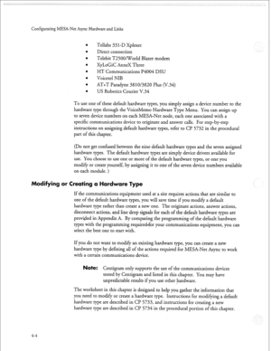 Page 115Configurating MESA-Net Async Hardware and Links 
Tellabs 33 1 -D Xplexer 
Direct connection 
Telebit T2500NCTorld Blazer modem 
XyLoGiC AnneX Three 
HT Communications I?4004 DSU 
Voicetel NIB 
AT+T Paradyne 38 
1 O/3820 Plus (V.34) 
US Robotics Courier V.34 
To use one of these default hardware types, you simply assign a device number to the 
hardware type through the VoiceMemo Hardware Type Menu. You can assign up 
to seven device numbers on each MESA-Net node, each one associated with a 
specific...